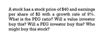 A stock has a stock price of $40 and earnings
per share of $2 with a growth rate of 9%.
What is the PEG ratio? Will a value investor
buy this? Will a PEG investor buy this? Who
might buy this stock?