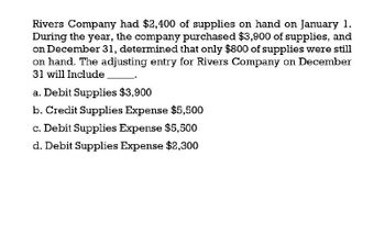 Rivers Company had $2,400 of supplies on hand on January 1.
During the year, the company purchased $3,900 of supplies, and
on December 31, determined that only $800 of supplies were still
on hand. The adjusting entry for Rivers Company on December
31 will Include
a. Debit Supplies $3,900
b. Credit Supplies Expense $5,500
c. Debit Supplies Expense $5,500
d. Debit Supplies Expense $2,300