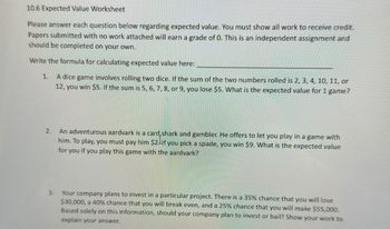 10.6 Expected Value Worksheet
Please answer each question below regarding expected value. You must show all work to receive credit.
Papers submitted with no work attached will earn a grade of 0. This is an independent assignment and
should be completed on your own.
Write the formula for calculating expected value here:
1.
A dice game involves rolling two dice. If the sum of the two numbers rolled is 2, 3, 4, 10, 11, or
12, you win $5. If the sum is 5, 6, 7, 8, or 9, you lose $5. What is the expected value for 1 game?
2.
3.
An adventurous aardvark is a card shark and gambler. He offers to let you play in a game with
him. To play, you must pay him $2. If you pick a spade, you win $9. What is the expected value
for you if you play this game with the aardvark?
Your company plans to invest in a particular project. There is a 35% chance that you will lose
$30,000, a 40% chance that you will break even, and a 25% chance that you will make $55,000.
Based solely on this information, should your company plan to invest or bail? Show your work to
explain your answer.