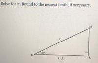 **Problem:**

Solve for \( x \). Round to the nearest tenth, if necessary.

**Diagram Explanation:**

The image contains a right-angled triangle labeled \( \triangle KLM \). The right angle is at vertex \( L \). The side \( KL \) is adjacent to the given angle, \( \angle KML \), which measures 27 degrees.

- **Angle \( \angle KML \) = 27°**
- **Side \( KL \) = 6.3 units**
- **Hypotenuse \( KM \) = \( x \) units (unknown to be solved for)**

**Solution:**

To find the length of the hypotenuse \( x \), we use the cosine trigonometric ratio, since we have the adjacent side and need to find the hypotenuse.

\[
\cos(\theta) = \frac{\text{adjacent}}{\text{hypotenuse}}
\]

Substitute the values:

\[
\cos(27^\circ) = \frac{6.3}{x}
\]

This can be rearranged to solve for \( x \):

\[
x = \frac{6.3}{\cos(27^\circ)}
\]

Using a calculator to find the cosine of 27 degrees:

\[
\cos(27^\circ) \approx 0.8910
\]

Thus,

\[
x = \frac{6.3}{0.8910} \approx 7.1
\]

So, the length of \( x \), rounded to the nearest tenth, is approximately \( 7.1 \text{ units} \).