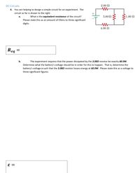 DC Circuits
2.00 N
4. You are helping to design a simple circuit for an experiment. The
circuit so far is shown to the right.
+
What is the equivalent resistance of the circuit?
3.00 N
-1.00 N
а.
Please state this as an amount of Ohms to three significant
digits.
4.00 N
Rea
b.
The experiment requires that the power dissipated by the 3.002 resistor be exactly 60.0W.
Determine what the battery's voltage should be in order for this to happen. That is, determine the
battery's voltage ɛ such that the 3.000 resistor losses energy at 60.0W. Please state this as a voltage to
three significant figures.
||
