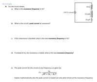 AC Circuits
8. For the circuit shown,
10 Ω
а.
What is the resonance frequency in Hz?
(10 V) cos wt
10 mH
10 μF
b. What is the circuit's peak current at resonance?
с.
If the inductance is doubled, what is the new resonance frequency in Hz?
d. If instead of (c), the resistance is tripled, what is the new resonance frequency?
e. The peak current for this circuit at any frequency w is given by:
I =
R² + (X1 – X.)²
Explain mathematically why this peak current is maxed out only when driven at the resonance frequency
HH
