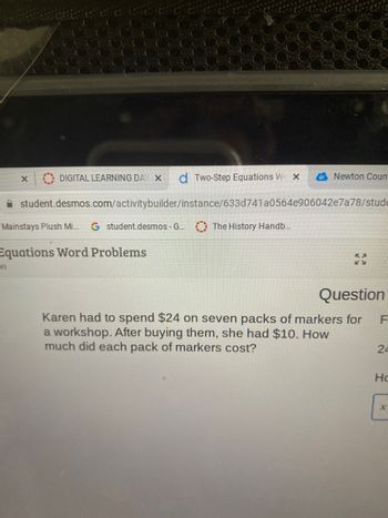 DIGITAL LEARNING DAY X d Two-Step Equations W x
student.desmos.com/activitybuilder/instance/633d741a0564e906042e7a78/stude
Mainstays Plush Mi... G student.desmos - G...
Equations Word Problems
on
The History Handb...
Newton Coun
KA
Question
Karen had to spend $24 on seven packs of markers for
a workshop. After buying them, she had $10. How
much did each pack of markers cost?
F
24
Hc
X