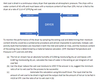 Wet coal is dried in a continuous rotary dryer that operates at atmospheric pressure. The chips with a
water content of 40 wt% and must leave with a moisture content of less than 15%. Hot air is fed to the
dryer at a rate of 11.6 m (STP)/kg wet coal.
HOT AIR
MOIST AIR
DRYER
WET COAL
DRIED COAL
To monitor the performance of the dryer by sampling the exiting coal and determining their moisture
content directly would be a cumbersome procedure and almost impossible to automate. Instead, wet-
and dry-bulb thermometers are mounted in both the inlet and outlet air lines, and the moisture content
of the exiting chips is determined by a material balance calculator. (STP: Standard Temperature and
Pressure is 0*C and 101.325 kPa)
(a) The hot air stream has an absolute humidity of 0.058 kg moisture/kg dry air and leaves with
0.087 kg moisture/kg dry air, calculate the mass of water in the exiting air per kilogram of wet
coal fed.
(b) Can the dryer reduce the wet coal moisture to 15%? If the answer is no, suggest the minimum
ratio of air to wet coal for the process to be successful.
(c)
amount of wet coal to be dried in kg/d and the output shall be the amount of hot air to be fed in
m3/d at STP. Use the ratio of air to wet coal in (b)
Automate this calculation using Microsoft Excel. The input shall be the
