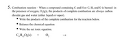 5. Combustion reaction - When a compound containing C and H or C, H, and 0 is burned in
the presence of oxygen, O,(g), the products of complete combustion are always carbon
dioxide gas and water (either liquid or vapor).
• Write the products of the complete combustion for the reaction below.
Balance the chemical equation
Write the net ionic equation.
C,H,0,(s)
0,
