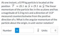 At one instant, a 0.99 kg particle is located at the
position 7 =
(8.1 m )i + (9.1 m j. The linear
momentum of the particle lies in the xy plane and has
%3D
a magnitude of 3.3 kg-m/s and a direction of 113°
measured counterclockwise from the positive
direction of x. What is the angular momentum of the
particle about the origin, in unit-vector notation?
Number
i
k Units
