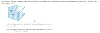 The two mirrors illustrated in the figure below meet at a right angle. The beam of light in the vertical plane indicated by the dashed lines strikes mirror 1 as shown. (Let d =
1.20 m and 0 = 35.0°.)
Mirror
Ꮎ
Mirror
(a) Determine the distance the reflected light beam travels before striking mirror 2.
m
(b) In what direction does the light beam travel after being reflected from mirror 2?
° above the horizontal