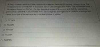 A firm's current capital structure consists of 50 percent debt and 50 percent common stock. The
firm's before-tax cost of debt is 6 percent, its tax rate is 40 percent, and its cost of common stock is
11 percent (based on CAPM). Further, the risk-free rate is 4 percent and that the market risk
premium is 5 percent. Calculate the firm's new weighted average cost of capital if it changes to a
capital structure of 40 percent debt and the balance is equity.
O 7.7300%
O 7.5150%
O 7.9450%
O 7.6225%
O 7.8375%