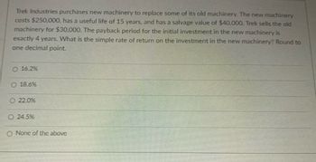 Trek Industries purchases new machinery to replace some of its old machinery. The new machinery
costs $250,000, has a useful life of 15 years, and has a salvage value of $40,000. Trek sells the old
machinery for $30,000. The payback period for the initial investment in the new machinery is
exactly 4 years. What is the simple rate of return on the investment in the new machinery? Round to
one decimal point.
O 16.2%
O 18.6%
22.0%
Ⓒ 24.5%
O None of the above