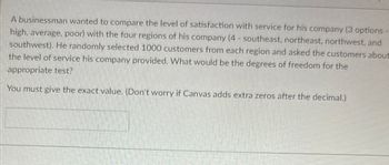 A businessman wanted to compare the level of satisfaction with service for his company (3 options - high, average, poor) with the four regions of his company (4 - southeast, northeast, northwest, and southwest). He randomly selected 1000 customers from each region and asked the customers about the level of service his company provided. What would be the degrees of freedom for the appropriate test?

You must give the exact value. (Don't worry if Canvas adds extra zeros after the decimal.)