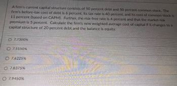 A firm's current capital structure consists of 50 percent debt and 50 percent common stock. The
firm's before-tax cost of debt is 6 percent, its tax rate is 40 percent, and its cost of common stock is
11 percent (based on CAPM). Further, the risk-free rate is 4 percent and that the market risk
premium is 5 percent. Calculate the firm's new weighted average cost of capital if it changes to a
capital structure of 20 percent debt and the balance is equity.
07.7300%
7.5150%
07.6225%
O78375%
7.9450%