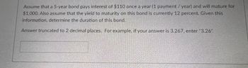 Assume that a 5-year bond pays interest of $110 once a year (1 payment / year) and will mature for
$1,000. Also assume that the yield to maturity on this bond is currently 12 percent. Given this
information, determine the duration of this bond.
Answer truncated to 2 decimal places. For example, if your answer is 3.267, enter "3.26".