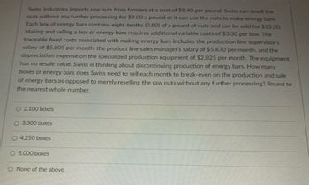 Swiss Industries imports raw nuts from farmers at a cost of $8.40 per pound. Swiss can resell the
nuts without any further processing for $9.00 a pound or it can use the nuts to make energy bars.
Each box of energy bars contains eight-tenths (0.80) of a pound of nuts and can be sold for $13.20.
Making and selling a box of energy bars requires additional variable costs of $3.30 per box. The
traceable fixed costs associated with making energy bars includes the production line supervisor's
salary of $5,805 per month, the product line sales manager's salary of $5,670 per month, and the
depreciation expense on the specialized production equipment of $2,025 per month. The equipment
has no resale value. Swiss is thinking about discontinuing production of energy bars. How many
boxes of energy bars does Swiss need to sell each month to break-even on the production and sale
of energy bars as opposed to merely reselling the raw nuts without any further processing? Round to
the nearest whole number.
O 2,100 boxes
O 3.500 boxes
O 4,250 boxes
5.000 boxes
O None of the above