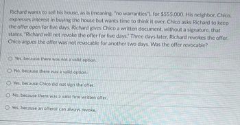 **Scenario: Offer Revocability in Real Estate Transactions**

Richard wants to sell his house "as is" (meaning, "no warranties") for $555,000. His neighbor, Chico, expresses interest in buying the house but wants time to think it over. Chico asks Richard to keep the offer open for five days. Richard gives Chico a written document, without a signature, that states, "Richard will not revoke the offer for five days."

Three days later, Richard revokes the offer. Chico argues the offer was not revocable for another two days. Was the offer revocable?

**Options:**

- Yes, because there was not a valid option.
- No, because there was a valid option.
- Yes, because Chico did not sign the offer.
- No, because there was a valid firm written offer.
- Yes, because an offeror can always revoke.