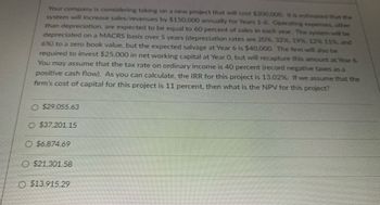 Your company is considering taking on a new project that will cost $200,000. It is estimated that the
system will increase sales/revenues by $150,000 annually for Years 1-6. Operating expenses, other
than depreciation, are expected to be equal to 60 percent of sales in each year. The system will be
depreciated on a MACRS basis over 5 years (depreciation rates are 20%, 32%, 19%, 12% 11%, and
6%) to a zero book value, but the expected salvage at Year 6 is $40,000. The firm will also be
required to invest $25,000 in net working capital at Year 0, but will recapture this amount at Year 6.
You may assume that the tax rate on ordinary income is 40 percent (record negative taxes as a
positive cash flow). As you can calculate, the IRR for this project is 13.02%. If we assume that the
firm's cost of capital for this project is 11 percent, then what is the NPV for this project?
$29,055.63
O $37.201.15
$6,874.69
$21,301.58
O $13,915.29