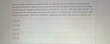 At your favorite annuity store. Annuities-R-Us, you see a security that offers 46 equal payments,
with the first payment of $600 occurring today, and all other payments of $600 paid in succeeding
7-month intervals: payments will therefore be at months 0, 7, 14, 21 ... 294, 301, 308, and 315. You
determine that the correct discount/compounding rate is a nominal annual rate of 5.0 percent, with
monthly compounding. Given this information, determine the value of this annuity at Month 315.
O $57,184
O $74.982
O $48,877
$67,259
O $39.014