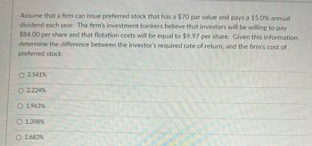 Assume that a firm can issue preferred stock that has a $70 par value and pays a 15.0% annual
dividend each year. The firm's investment bankers believe that investors will be willing to pay
$84.00 per share and that flotation costs will be equal to $9.97 per share. Given this information,
determine the difference between the investor's required rate of return, and the firm's cost of
preferred stock.
2.541%
O 2.224%
O 1.963%
1.398%
1.683%