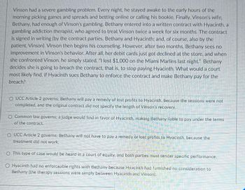 **Scenario Overview:**

Vinson had a severe gambling problem. Every night, he stayed awake to the early hours of the morning, picking games and spreads and betting online or calling his bookie. Finally, Vinson's wife, Bethany, had enough of Vinson's gambling. Bethany entered into a written contract with Hyacinth, a gambling addiction therapist, who agreed to treat Vinson twice a week for six months. The contract is signed in writing (by the contract parties: Bethany and Hyacinth, and, of course, also by the patient, Vinson). Vinson then begins his counseling. However, after two months, Bethany sees no improvement in Vinson's behavior. After all, her debit cards just got declined at the store, and when she confronted Vinson, he simply stated, "I lost $1,000 on the Miami Marlins last night." Bethany decides she is going to breach the contract, that is, to stop paying Hyacinth. What would a court most likely find, if Hyacinth sues Bethany to enforce the contract and make Bethany pay for the breach?

**Answer Options:**

1. **UCC Article 2 governs;** Bethany will pay a remedy of lost profits to Hyacinth, because the sessions were not completed, and the original contract did not specify the length of Vinson's recovery.

2. **Common law governs;** a judge would find in favor of Hyacinth, making Bethany liable to pay under the terms of the contract.

3. **UCC Article 2 governs;** Bethany will not have to pay a remedy or lost profits to Hyacinth, because the treatment did not work.

4. **This type of case would be heard in a court of equity,** and both parties must tender specific performance.

5. **Hyacinth had no enforceable rights with Bethany** because Hyacinth had furnished no consideration to Bethany (the therapy sessions were simply between Hyacinth and Vinson).