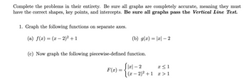 Complete the problems in their entirety. Be sure all graphs are completely accurate, meaning they must
have the correct shapes, key points, and intercepts. Be sure all graphs pass the Vertical Line Test.
1. Graph the following functions on separate axes.
(a) f(x) = (x − 2)² + 1
-
(b) g(x) = |x|—– 2
(c) Now graph the following piecewise-defined function.
F(x)
|x|-2
x ≤ 1
(x − 2)² +1 x>1