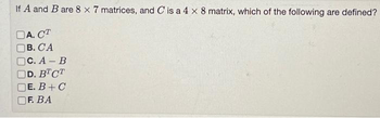 If A and B are 8 x 7 matrices, and C is a 4 x 8 matrix, which of the following are defined?
A. CT
B. CA
C. A-B
D. BTCT
E. B + C
F. BA