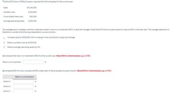 The South Division of Wilg Company reported the following data for the current year.
Sales
Variable costs
Controllable fixed costs
Average operating assets
Top management is unhappy with the investment center's return on investment (ROI). It asks the manager of the South Division to submit plans to improve ROI in the next year. The manager believes it is
feasible to consider the following independent courses of action.
1. Increase sales by $300,000 with no change in the contribution margin percentage.
2. Reduce variable costs by $150,000.
3. Reduce average operating assets by 4%.
$3,100,000
2,046,000
600,000
5,000,000
(a) Compute the return on investment (ROI) for the current year. (Round ROI to 2 decimal places, e.g. 1.57%)
Return on Investment
(b) Using the ROI formula, compute the ROI under each of the proposed courses of action (Round ROI to 2 decimal places, eg. 1.57%)
Action 1
Action 2
Action 3
Return on investment
%
%
56