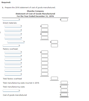 Required:
1. Prepare the 20Y6 statement of cost of goods manufactured.
Shanika Company
Statement of Cost of Goods Manufactured
For the Year Ended December 31, 20Y6
Direct materials:
Factory overhead:
Total factory overhead
Total manufacturing costs incurred in 2016
Total manufacturing costs
Cost of goods manufactured