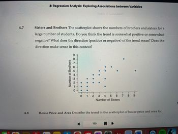 4.7
4.8
4: Regression Analysis: Exploring Associations between Variables
Years of Education
Sisters and Brothers The scatterplot shows the numbers of brothers and sisters for a
large number of students. Do you think the trend is somewhat positive or somewhat
negative? What does the direction (positive or negative) of the trend mean? Does the
direction make sense in this context?
Brothers
Number
9876543210
T
01 2 3 4 5 6 7 89
Number of Sisters
House Price and Area Describe the trend in the scatterplot of house price and area for
190