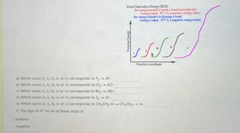 a) Which curve (i, ii, iii, iv or v) corresponds to F2 → 2F-
b) Which curve (i, ii, iii, iv or v) corresponds to Cl2 → 2C1-
c) Which curve (i, ii, iii, iv or v) corresponds to Br2 → 2Br.
d) Which curve (i, ii, iii, iv or v) corresponds to 12 → 21.
e) Which curve (i, il, iii, iv or v) corresponds to CH3CH2-H
f) The sign of H° for all of these steps is:
Opositive
Onegative
->
Potential Energy
Bond Dissocation Energy (BDE):
the energy needed to break a bond homolytically
(energy input: H>0, a positive energy value)
the energy released in forming a bond
(energy output: H 0, a negative energy value)
→ CH3CH2 + H.
شکر
Reaction coordinate
iv