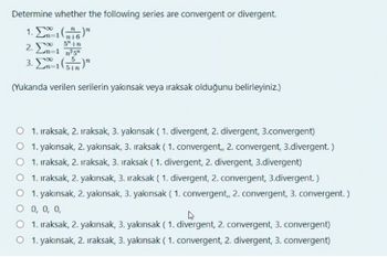 Determine whether the following series are convergent or divergent.
1. En-1 (6)
5" In
2. Em-1 ²5²
3.-1(55)
(Yukarıda verilen serilerin yakınsak veya iraksak olduğunu belirleyiniz.)
1. Iraksak, 2. iraksak, 3. yakınsak (1. divergent, 2. divergent, 3.convergent)
O 1. yakınsak, 2. yakınsak, 3. iraksak (1. convergent,, 2. convergent, 3.divergent.)
1. Iraksak, 2. iraksak, 3. iraksak (1. divergent, 2. divergent, 3.divergent)
1. Iraksak, 2. yakınsak, 3. Iraksak (1. divergent, 2. convergent, 3.divergent.)
O 1. yakınsak, 2. yakınsak, 3. yakınsak (1. convergent,, 2. convergent, 3. convergent.)
O 0, 0, 0,
1. Iraksak, 2. yakınsak, 3. yakınsak (1. divergent, 2. convergent, 3. convergent)
1. yakınsak, 2. iraksak, 3. yakınsak (1. convergent, 2. divergent, 3. convergent)