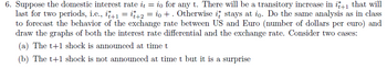 6. Suppose the domestic interest rate it = io for any t. There will be a transitory increase in it+1 that will
last for two periods, i.e., it+1 = +2 = io +. Otherwise it stays at io. Do the same analysis as in class
to forecast the behavior of the exchange rate between US and Euro (number of dollars per euro) and
draw the graphs of both the interest rate differential and the exchange rate. Consider two cases:
(a) The t+1 shock is announced at time t
(b) The t+1 shock is not announced at time t but it is a surprise