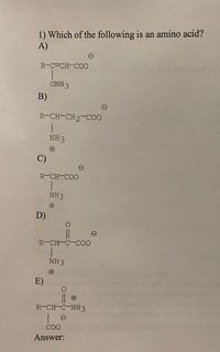 1) Which of the following is an amino acid?
A)
R-C-CH-CO0
ONH 3
B)
R-CH-CH2-C00
NH3
C)
R-CH-COO
NH3
D)
R-CH-C-COO
NH3
E)
R-CH-C-NH3
| e
COO
Answer:
