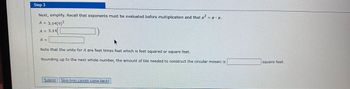 **Step 3**

Next, simplify. Recall that exponents must be evaluated before multiplication and that \( a^2 = a \cdot a \).

\[ A = 3.14(9)^2 \]

\[ A = 3.14 \times \text{(result of the calculation in the box)} \]

\[ A = \text{(result of the calculation in the second box)} \]

Note that the units for \( A \) are feet times feet which is feet squared or square feet.

Rounding up to the next whole number, the amount of tile needed to construct the circular mosaic is \(\_\_\_\_\_) square feet.

**Buttons:**
- Submit
- Skip (you cannot come back)