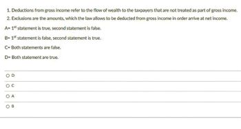 1. Deductions from gross income refer to the flow of wealth to the taxpayers that are not treated as part of gross income.
2. Exclusions are the amounts, which the law allows to be deducted from gross income in order arrive at net income.
A= 1st statement is true, second statement is false.
B= 1st statement is false, second statement is true.
C= Both statements are false.
D= Both statement are true.
O C
O A
OB