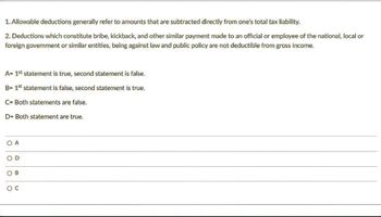 1. Allowable deductions generally refer to amounts that are subtracted directly from one's total tax liability.
2. Deductions which constitute bribe, kickback, and other similar payment made to an official or employee of the national, local or
foreign government or similar entities, being against law and public policy are not deductible from gross income.
A= 1st statement is true, second statement is false.
B= 1st statement is false, second statement is true.
C= Both statements are false.
D- Both statement are true.
O A
OD
OB
O C