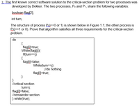 ZThe first known correct software solution to the critical-section problem for two processes was
developed by Dekker. The two processes, Po and P1, share the following variables:
boolean flag[2];
int turn;
The structure of process Pi==0 or 1) is shown below in Figure 1.1; the other process is
P.0==1 or 0). Prove that algorithm satisfies all three requirements for the critical-section
problem.
do
{
flag[i)=true;
While(flaglj])}{
If(turn==j)
{
flag[i)=false;
While(turn==j)
lldo nothing
flagſi)=true;
}
llcritical section
turn=j;
flag[i)=false;
Ilremainder section
} while(true);
