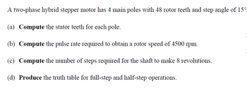 A two-phase hybrid stepper motor has 4 main poles with 48 rotor teeth and step angle of 15°
(a) Compute the stator teeth for each pole.
(b) Compute the pulse rate required to obtain a rotor speed of 4500 rpm.
(c) Compute the number of steps required for the shaft to make 8 revolutions.
(d) Produce the truth table for full-step and half-step operations.