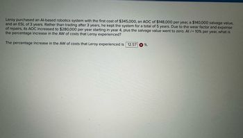 Leroy purchased an Al-based robotics system with the first cost of $345,000, an AOC of $148,000 per year, a $140,000 salvage value,
and an ESL of 3 years. Rather than trading after 3 years, he kept the system for a total of 5 years. Due to the wear factor and expense
of repairs, its AOC increased to $280,000 per year starting in year 4, plus the salvage value went to zero. At /= 10% per year, what is
the percentage increase in the AW of costs that Leroy experienced?
The percentage increase in the AW of costs that Leroy experienced is 12.57 %.