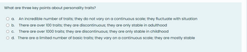 What are three key points about personality traits?
O a. An incredible number of traits; they do not vary on a continuous scale; they fluctuate with situation
O b. There are over 100 traits; they are discontinuous; they are only stable in adulthood
There are over 1000 traits; they are discontinuous; they are only stable in childhood
O c.
O d. There are a limited number of basic traits; they vary on a continuous scale; they are mostly stable