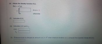 (e) Obtain the density function f(x).
f(x)
F'(x)
=
(f) Calculate E(X).
(g) Calculate V(X) and
V(X)
0≤x<5
otherwise
(h) If the borrower is charged an amount h(x) = x² when checkout duration is X, compute the expected charge E[h(X)].