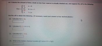 Let X denote the amount of time a book on two-hour reserve is actually checked out, and suppose the cdf is the following.
F(x)=
=
0
x²
25
1
X<0
0<x<5
(c) Calculate P(X > 4.5).
5≤X
Use the cdf to obtain the following. (If necessary, round your answer to four decimal places.)
(a) Calculate P(X ≤ 4),
(b) Calculate P(3.5 ≤ x ≤ 4).
(d) What is the median checkout duration ? [solve 0.5 = F(p)].