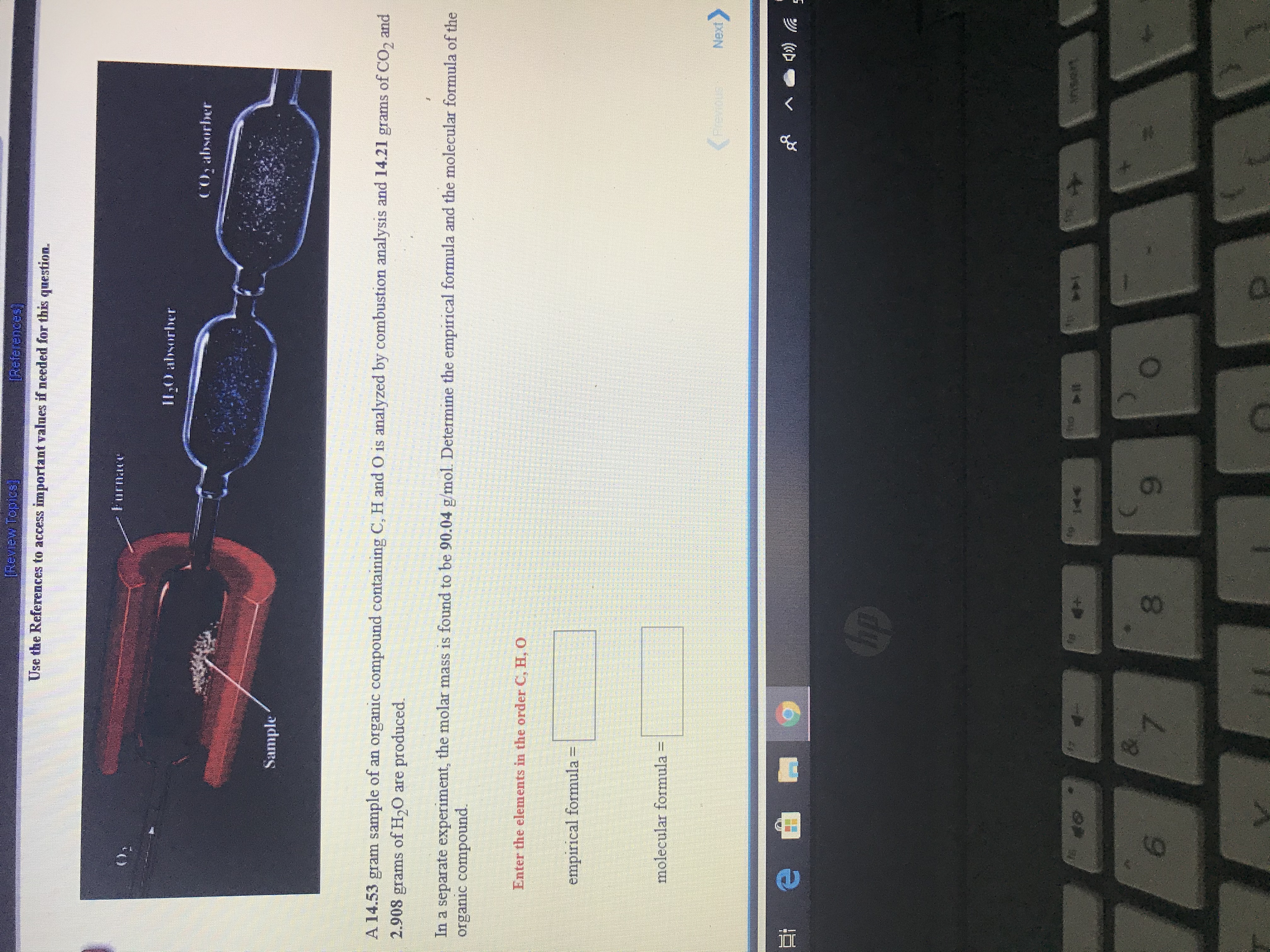 [Review Topiss]
(References)
Use the References to access important values if needed for this question.
(),
Furnace
II0 absorber
CO, absorber
Sample
A 14.53 gram sample of an organic compound containing C, H and O is analyzed by combustion analysis and 14.21 grams of CO, and
2.908 grams of H,0 are produced.
In a separate experiment, the molar mass is found to be 90.04 g/mol. Determine the empirical formula and the molecular formula of the
organic compound.
Enter the elements in the order C, H,0
empirical formula =
molecular formula =
(Freves
Temus
Next
op
144
nsert
8.
