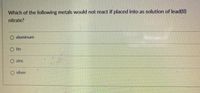 Which of the following metals would not react if placed into as solution of lead(II)
nitrate?
aluminum
tin
zinc
O silver
