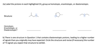 2a) Label the protons in each highlighted CH, group as homotopic, enantiotopic, or diastereotopic.
Structure:
Homotopic,
Enantiotopic, or
Diastereotopic?
b) There is one structure in Question 1 that contains diastereotopic protons, leading to a higher number
of signals than you originally may have expected. Circle the structure and revise (if necessary) the number
of ¹H signals you expect that structure to exhibit.