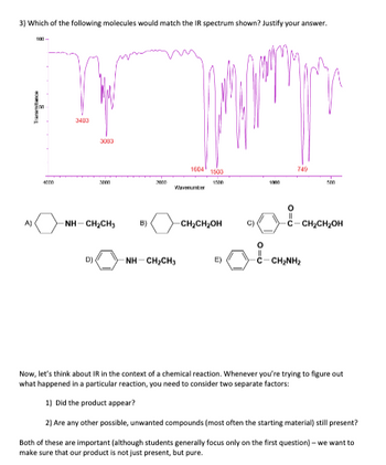 3) Which of the following molecules would match the IR spectrum shown? Justify your answer.
A)
100-
4000
3403
3083
D)
2000
NHCH,CH,
B)
2005
Japan
1604 1503
1500
NH CHỊCH,
-CH₂CH₂OH
E)
C)
O=U
1000
749
500
C-CH₂CH₂OH
CHINH,
Now, let's think about IR in the context of a chemical reaction. Whenever you're trying to figure out
what happened in a particular reaction, you need to consider two separate factors:
1) Did the product appear?
2) Are any other possible, unwanted compounds (most often the starting material) still present?
Both of these are important (although students generally focus only on the first question)- we want to
make sure that our product is not just present, but pure.