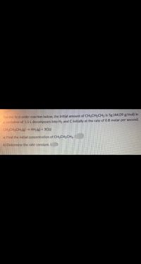 For the first-order reaction below, the initial amount of CH3CH,CH3 is 5g (44.09 g/mol) in
a container of 1.5 L decomposes into H, and C initially at the rate of 0.8 molar per second.
CH3CH,CH3(g) → 4H2(g) + 3C(s)
a) Find the initial concentration of CH3CH2CH3.
b) Determine the rate constant. (
