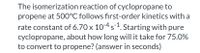 The isomerization reaction of cyclopropane to
propene at 500°C follows first-order kinetics with a
rate constant of 6.70 x 104 s1. Starting with pure
cyclopropane, about how long will it take for 75.0%
to convert to propene? (answer in seconds)
