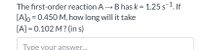 The first-order reaction A B has k = 1.25 s-1. If
[A]o = 0.450 M, how long will it take
[A] = 0.102 M? (in s)
Type your answer...
