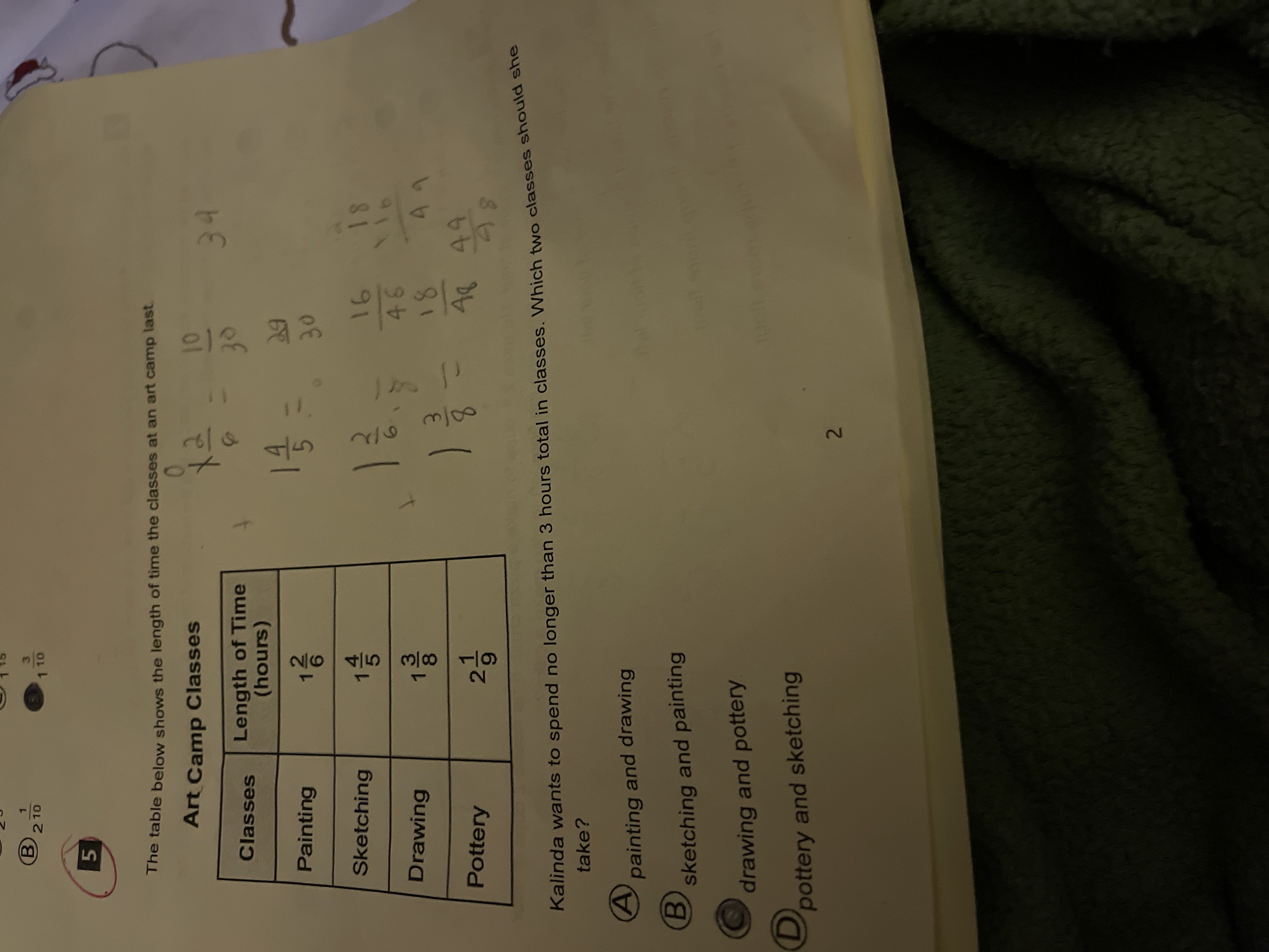 4/5
2.
26|45|3흐8|19
B210
3.
1 10
The table below shows the length of time the classes at an art camp last.
Art Camp Classes
01
Length of Time
(hours)
Classes
Painting
30
81 91
914
Sketching
Drawing
66
81
A849
Pottery
Kalinda wants to spend no longer than 3 hours total in classes. Which two classes should S
take?
painting and drawing
B.
sketching and painting
drawing and pottery
pottery and sketching
