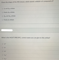 Given the shape of the MO shown, which atomic orbitals is it composed of?
O 2s and 2p, orbitals
O Purely 2pz orbitals
O 2p, and 2p, orbitals
O Purely 2s orbitals
What is the MOST SPECIFIC, correct name you can give to this orbital?
O lo*
O lo
O lo;
O lo,
