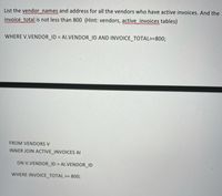 List the vendor names and address for all the vendors who have active invoices. And the
invoice total is not less than 800 (Hint: vendors, active invoices tables)
www
wwww
WHERE V.VENDOR_ID = AI.VENDOR_ID AND INVOICE_TOTAL>=800;
%3D
FROM VENDORS V
INNER JOIN ACTIVE_INVOICES AI
ON V.VENDOR_ID = Al.VENDOR_ID
%3D
WHERE INVOICE_TOTAL >= 800;
